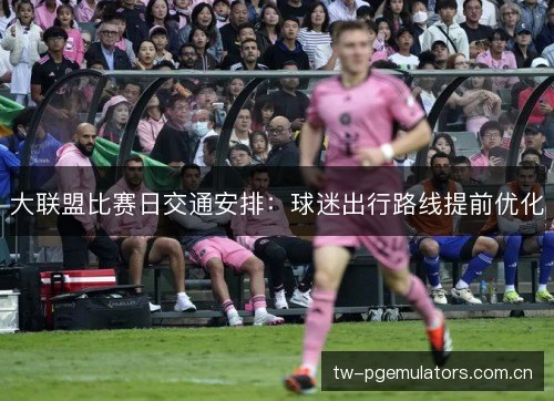 大联盟比赛日交通安排：球迷出行路线提前优化